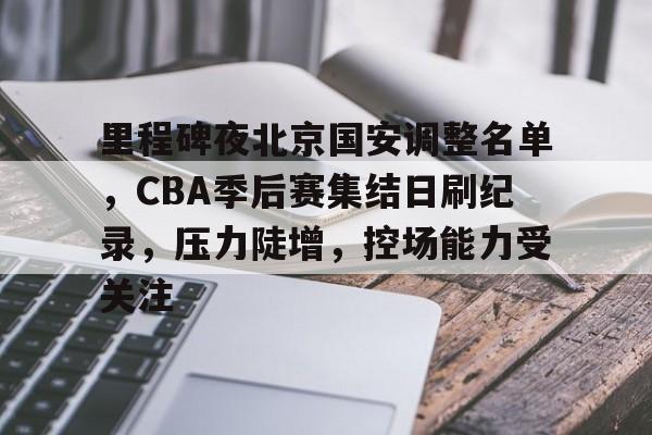 九游-关于里程碑夜北京国安调整名单，CBA季后赛集结日刷纪录，压力陡增，控场能力受关注的信息