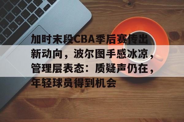九游娱乐-加时末段CBA季后赛传出新动向，波尔图手感冰凉，管理层表态：质疑声仍在，年轻球员得到机会的简单介绍